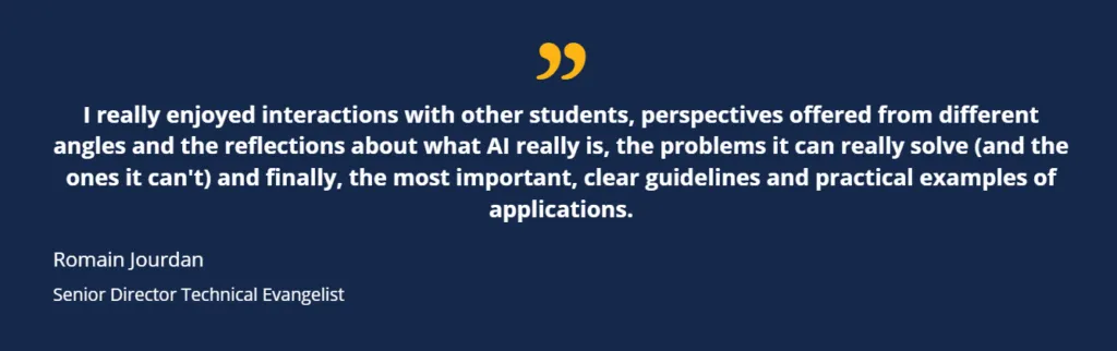 I really enjoyed interactions with other students, perspectives offered from different angles and the reflections about what AI really is, the problems it can really solve (and the ones it can't) and finally, the most important, clear guidelines and practical examples of applications. Romain Jourdan Senior Director Technical Evangelist